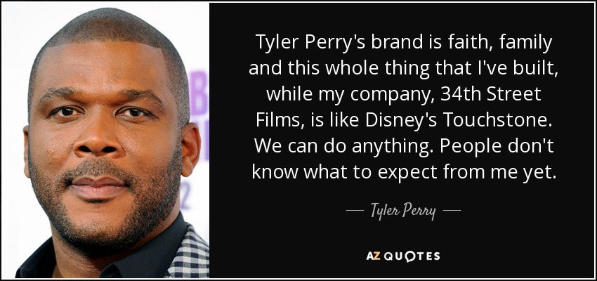 Tyler Perry's brand is faith, family and this whole thing that I've built, while my company, 34th Street Films, is like Disney's Touchstone. We can do anything. People don't know what to expect from me yet. - Tyler Perry