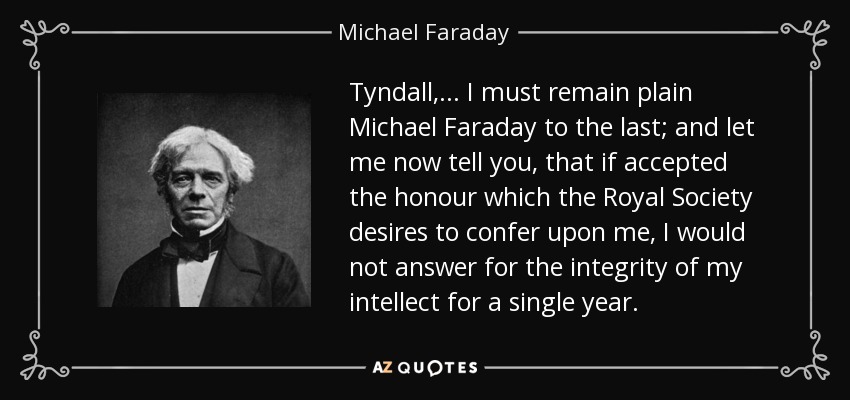 Tyndall, ... I must remain plain Michael Faraday to the last; and let me now tell you, that if accepted the honour which the Royal Society desires to confer upon me, I would not answer for the integrity of my intellect for a single year. - Michael Faraday