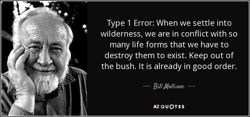 Type 1 Error: When we settle into wilderness, we are in conflict with so many life forms that we have to destroy them to exist. Keep out of the bush. It is already in good order. - Bill Mollison