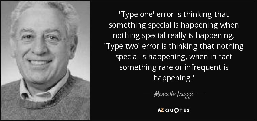 'Type one' error is thinking that something special is happening when nothing special really is happening. 'Type two' error is thinking that nothing special is happening, when in fact something rare or infrequent is happening.' - Marcello Truzzi