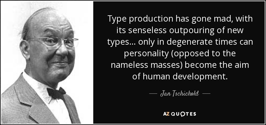 Type production has gone mad, with its senseless outpouring of new types... only in degenerate times can personality (opposed to the nameless masses) become the aim of human development. - Jan Tschichold