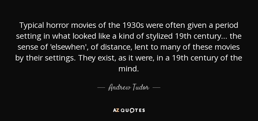 Typical horror movies of the 1930s were often given a period setting in what looked like a kind of stylized 19th century... the sense of 'elsewhen', of distance, lent to many of these movies by their settings. They exist, as it were, in a 19th century of the mind. - Andrew Tudor