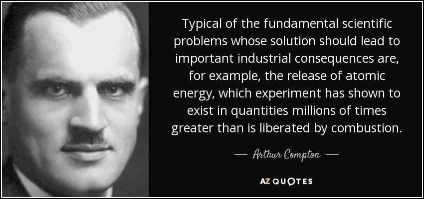 Typical of the fundamental scientific problems whose solution should lead to important industrial consequences are, for example, the release of atomic energy, which experiment has shown to exist in quantities millions of times greater than is liberated by combustion. - Arthur Compton
