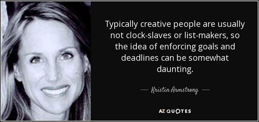 Typically creative people are usually not clock-slaves or list-makers, so the idea of enforcing goals and deadlines can be somewhat daunting. - Kristin Armstrong