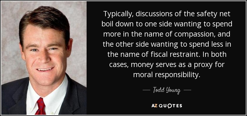Typically, discussions of the safety net boil down to one side wanting to spend more in the name of compassion, and the other side wanting to spend less in the name of fiscal restraint. In both cases, money serves as a proxy for moral responsibility. - Todd Young