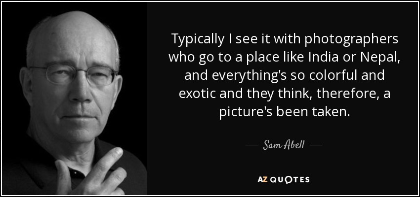 Typically I see it with photographers who go to a place like India or Nepal, and everything's so colorful and exotic and they think, therefore, a picture's been taken. - Sam Abell