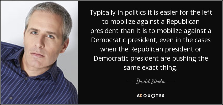 Typically in politics it is easier for the left to mobilize against a Republican president than it is to mobilize against a Democratic president, even in the cases when the Republican president or Democratic president are pushing the same exact thing. - David Sirota