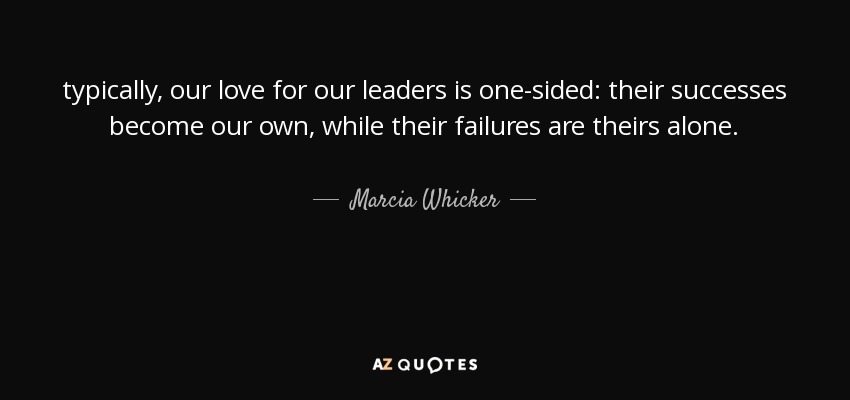 typically, our love for our leaders is one-sided: their successes become our own, while their failures are theirs alone. - Marcia Whicker
