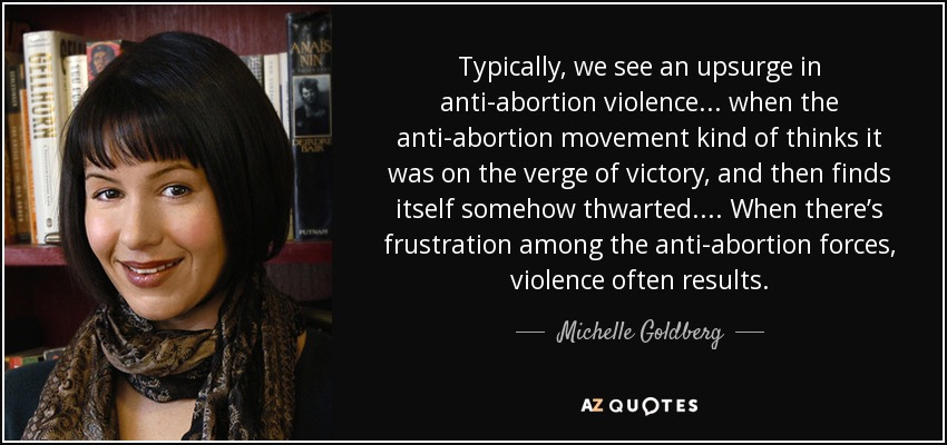 Typically, we see an upsurge in anti-abortion violence . . . when the anti-abortion movement kind of thinks it was on the verge of victory, and then finds itself somehow thwarted. . . . When there’s frustration among the anti-abortion forces, violence often results. - Michelle Goldberg