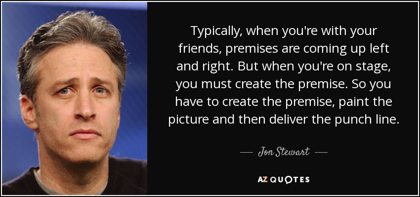 Typically, when you're with your friends, premises are coming up left and right. But when you're on stage, you must create the premise. So you have to create the premise, paint the picture and then deliver the punch line. - Jon Stewart