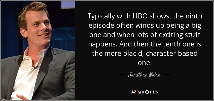 Typically with HBO shows, the ninth episode often winds up being a big one and when lots of exciting stuff happens. And then the tenth one is the more placid, character-based one. - Jonathan Nolan