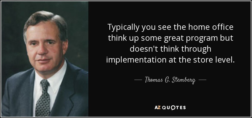 Typically you see the home office think up some great program but doesn't think through implementation at the store level. - Thomas G. Stemberg