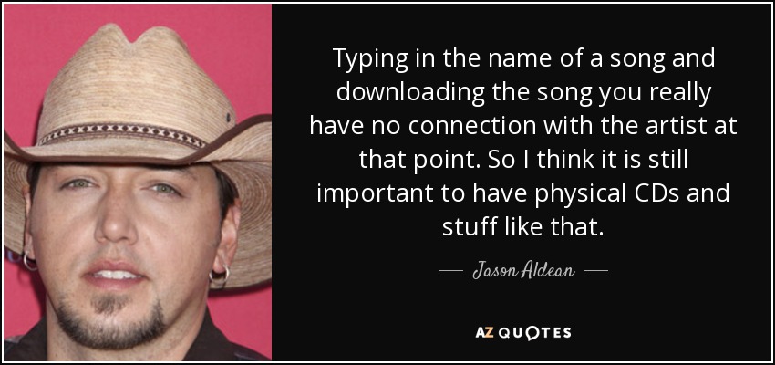 Typing in the name of a song and downloading the song you really have no connection with the artist at that point. So I think it is still important to have physical CDs and stuff like that. - Jason Aldean