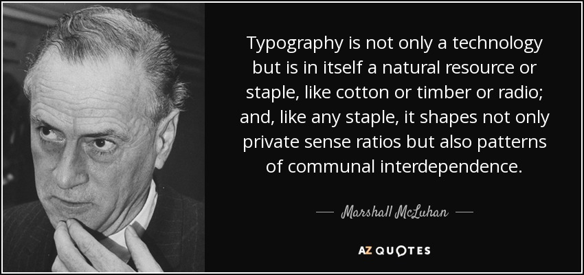 Typography is not only a technology but is in itself a natural resource or staple, like cotton or timber or radio; and, like any staple, it shapes not only private sense ratios but also patterns of communal interdependence. - Marshall McLuhan