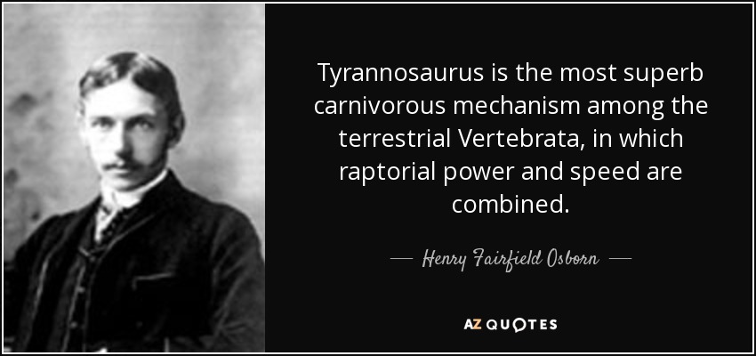 Tyrannosaurus is the most superb carnivorous mechanism among the terrestrial Vertebrata, in which raptorial power and speed are combined. - Henry Fairfield Osborn
