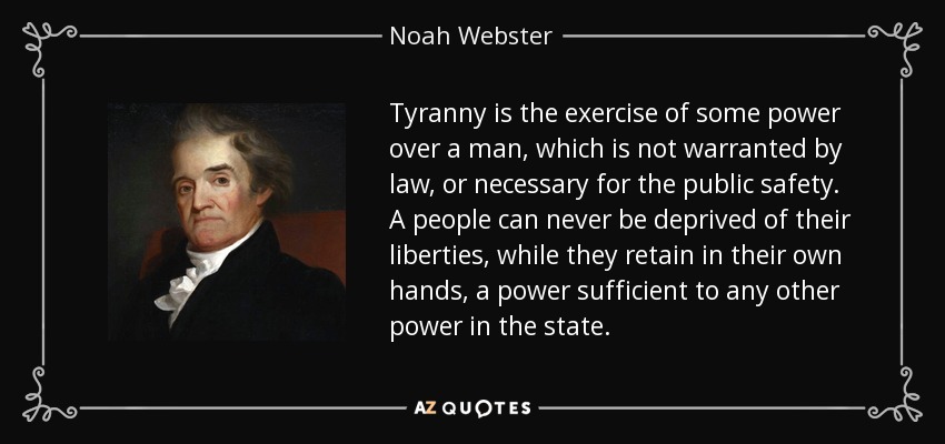 Tyranny is the exercise of some power over a man, which is not warranted by law, or necessary for the public safety. A people can never be deprived of their liberties, while they retain in their own hands, a power sufficient to any other power in the state. - Noah Webster