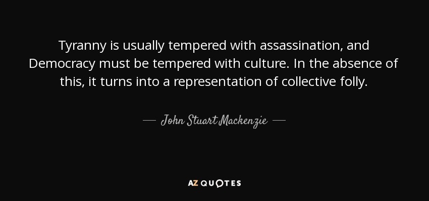 Tyranny is usually tempered with assassination, and Democracy must be tempered with culture. In the absence of this, it turns into a representation of collective folly. - John Stuart Mackenzie
