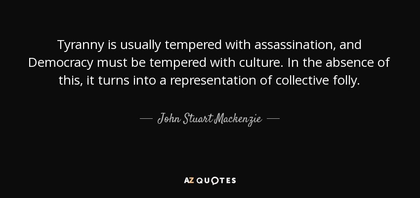 Tyranny is usually tempered with assassination, and Democracy must be tempered with culture. In the absence of this, it turns into a representation of collective folly. - John Stuart Mackenzie