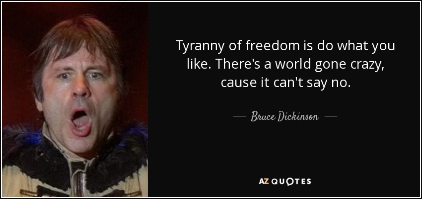 Tyranny of freedom is do what you like. There's a world gone crazy, cause it can't say no. - Bruce Dickinson