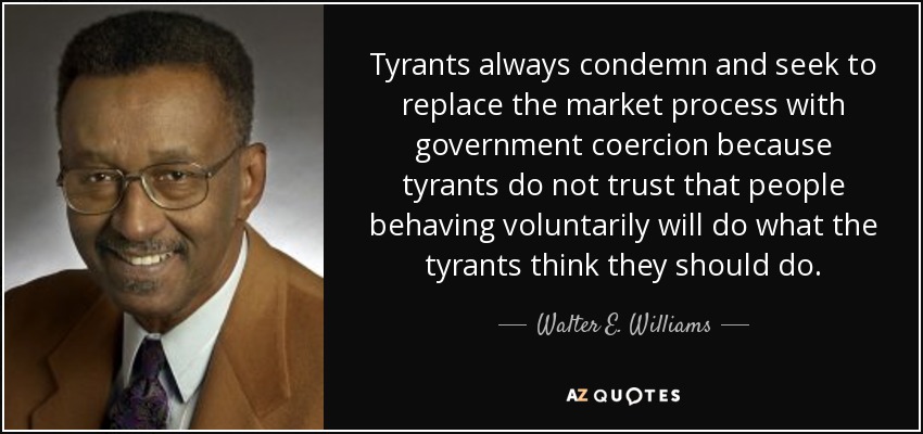Tyrants always condemn and seek to replace the market process with government coercion because tyrants do not trust that people behaving voluntarily will do what the tyrants think they should do. - Walter E. Williams
