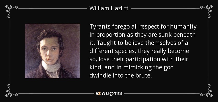 Tyrants forego all respect for humanity in proportion as they are sunk beneath it. Taught to believe themselves of a different species, they really become so, lose their participation with their kind, and in mimicking the god dwindle into the brute. - William Hazlitt