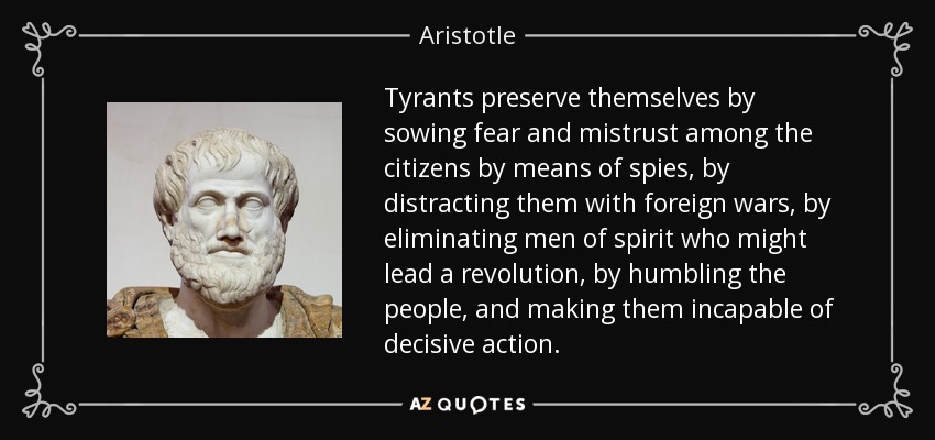 Tyrants preserve themselves by sowing fear and mistrust among the citizens by means of spies, by distracting them with foreign wars, by eliminating men of spirit who might lead a revolution, by humbling the people, and making them incapable of decisive action. - Aristotle