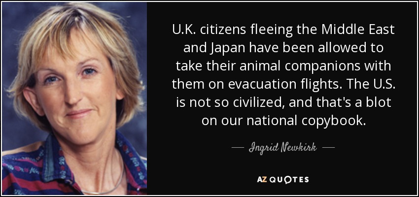 U.K. citizens fleeing the Middle East and Japan have been allowed to take their animal companions with them on evacuation flights. The U.S. is not so civilized, and that's a blot on our national copybook. - Ingrid Newkirk