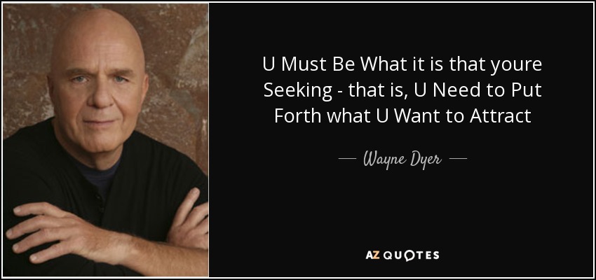 U Must Be What it is that youre Seeking - that is, U Need to Put Forth what U Want to Attract - Wayne Dyer