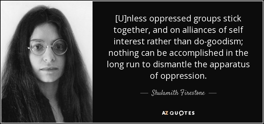 [U]nless oppressed groups stick together, and on alliances of self interest rather than do-goodism; nothing can be accomplished in the long run to dismantle the apparatus of oppression. - Shulamith Firestone
