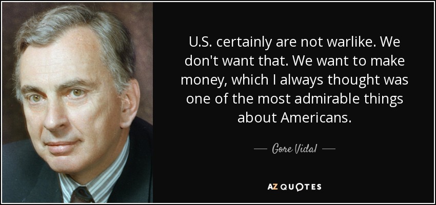 U.S. certainly are not warlike. We don't want that. We want to make money, which I always thought was one of the most admirable things about Americans. - Gore Vidal