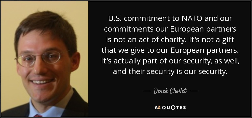 U.S. commitment to NATO and our commitments our European partners is not an act of charity. It's not a gift that we give to our European partners. It's actually part of our security, as well, and their security is our security. - Derek Chollet