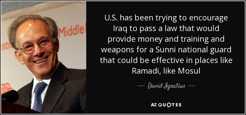 U.S. has been trying to encourage Iraq to pass a law that would provide money and training and weapons for a Sunni national guard that could be effective in places like Ramadi, like Mosul - David Ignatius