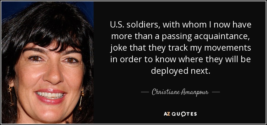 U.S. soldiers, with whom I now have more than a passing acquaintance, joke that they track my movements in order to know where they will be deployed next. - Christiane Amanpour