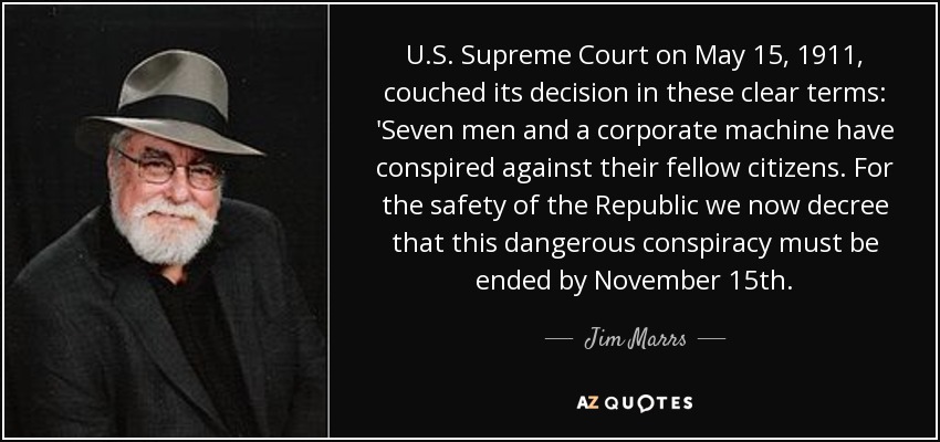 U.S. Supreme Court on May 15, 1911, couched its decision in these clear terms: 'Seven men and a corporate machine have conspired against their fellow citizens. For the safety of the Republic we now decree that this dangerous conspiracy must be ended by November 15th. - Jim Marrs
