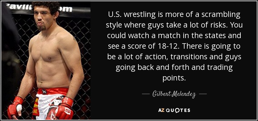 U.S. wrestling is more of a scrambling style where guys take a lot of risks. You could watch a match in the states and see a score of 18-12. There is going to be a lot of action, transitions and guys going back and forth and trading points. - Gilbert Melendez