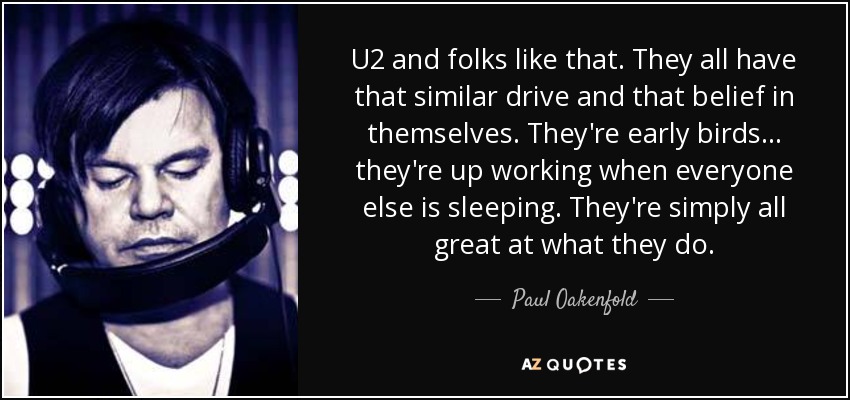 U2 and folks like that. They all have that similar drive and that belief in themselves. They're early birds ... they're up working when everyone else is sleeping. They're simply all great at what they do. - Paul Oakenfold