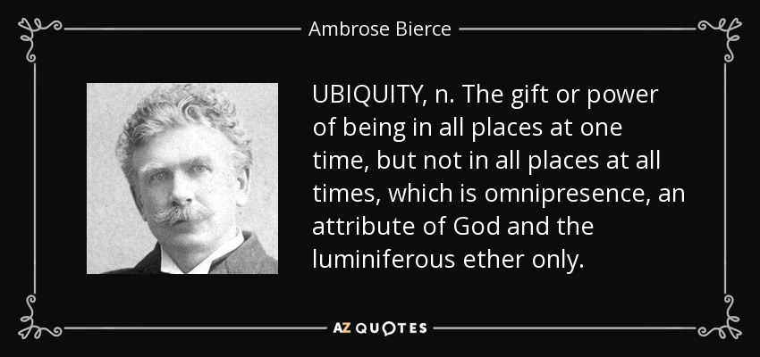 UBIQUITY, n. The gift or power of being in all places at one time, but not in all places at all times, which is omnipresence, an attribute of God and the luminiferous ether only. - Ambrose Bierce