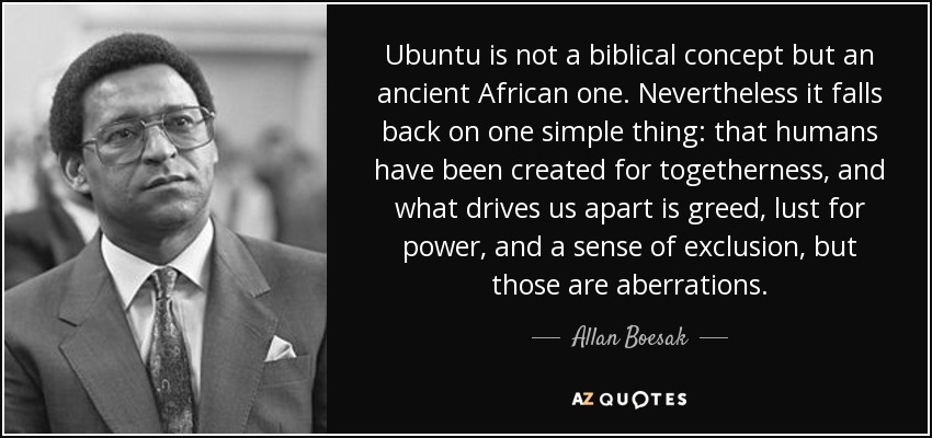 Ubuntu is not a biblical concept but an ancient African one. Nevertheless it falls back on one simple thing: that humans have been created for togetherness, and what drives us apart is greed, lust for power, and a sense of exclusion, but those are aberrations. - Allan Boesak