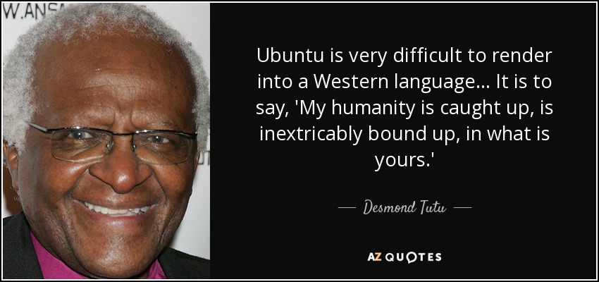 Ubuntu is very difficult to render into a Western language... It is to say, 'My humanity is caught up, is inextricably bound up, in what is yours.' - Desmond Tutu