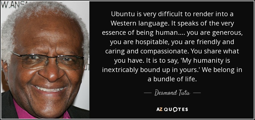 Ubuntu is very difficult to render into a Western language. It speaks of the very essence of being human.... you are generous, you are hospitable, you are friendly and caring and compassionate. You share what you have. It is to say, 'My humanity is inextricably bound up in yours.' We belong in a bundle of life. - Desmond Tutu