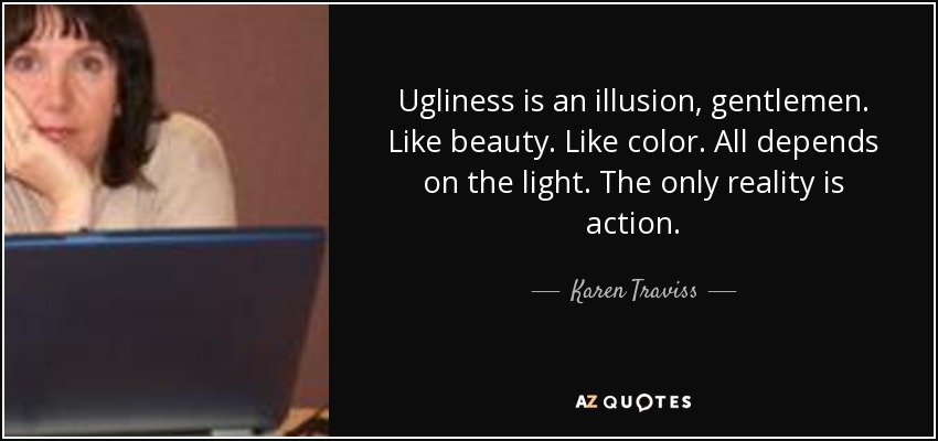 Ugliness is an illusion, gentlemen. Like beauty. Like color. All depends on the light. The only reality is action. - Karen Traviss