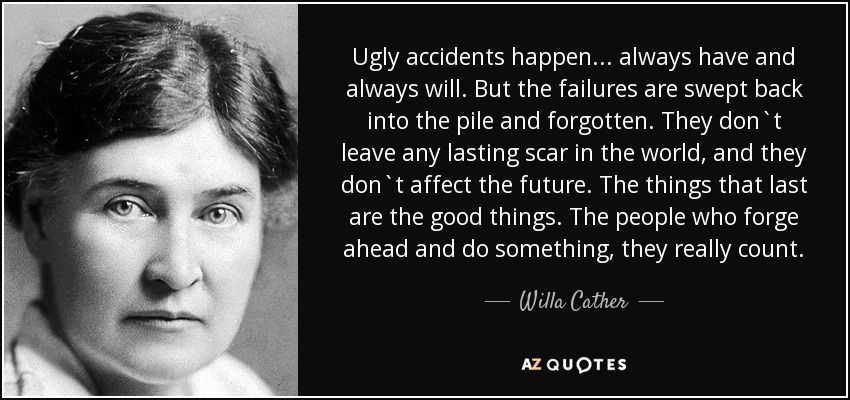 Ugly accidents happen . . . always have and always will. But the failures are swept back into the pile and forgotten. They don`t leave any lasting scar in the world, and they don`t affect the future. The things that last are the good things. The people who forge ahead and do something, they really count. - Willa Cather