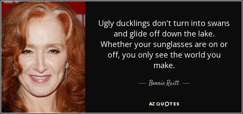 Ugly ducklings don't turn into swans and glide off down the lake. Whether your sunglasses are on or off, you only see the world you make. - Bonnie Raitt