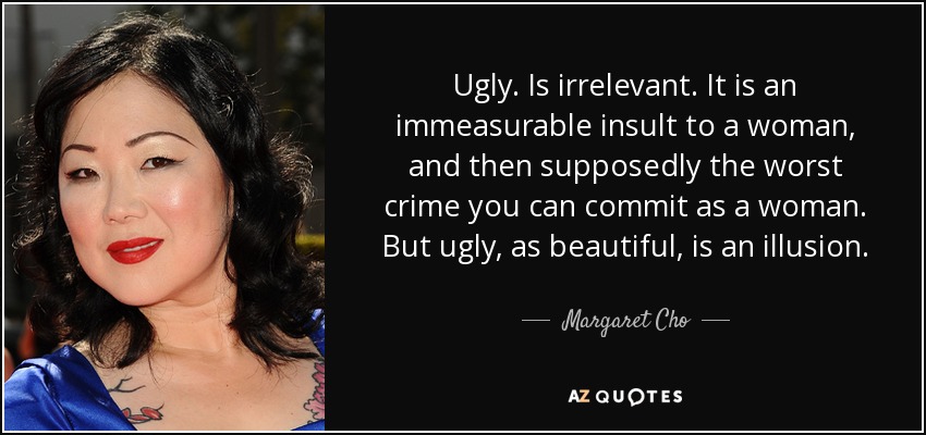 Ugly. Is irrelevant. It is an immeasurable insult to a woman, and then supposedly the worst crime you can commit as a woman. But ugly, as beautiful, is an illusion. - Margaret Cho