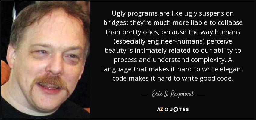 Ugly programs are like ugly suspension bridges: they're much more liable to collapse than pretty ones, because the way humans (especially engineer-humans) perceive beauty is intimately related to our ability to process and understand complexity. A language that makes it hard to write elegant code makes it hard to write good code. - Eric S. Raymond