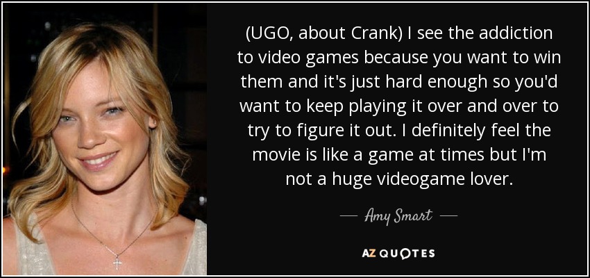 (UGO, about Crank) I see the addiction to video games because you want to win them and it's just hard enough so you'd want to keep playing it over and over to try to figure it out. I definitely feel the movie is like a game at times but I'm not a huge videogame lover. - Amy Smart