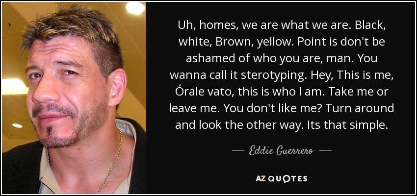 Uh, homes, we are what we are. Black, white, Brown, yellow. Point is don't be ashamed of who you are, man. You wanna call it sterotyping. Hey, This is me, Órale vato, this is who I am. Take me or leave me. You don't like me? Turn around and look the other way. Its that simple. - Eddie Guerrero