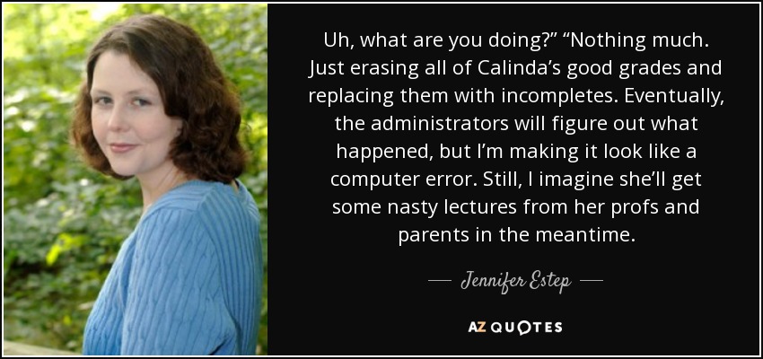 Uh, what are you doing?” “Nothing much. Just erasing all of Calinda’s good grades and replacing them with incompletes. Eventually, the administrators will figure out what happened, but I’m making it look like a computer error. Still, I imagine she’ll get some nasty lectures from her profs and parents in the meantime. - Jennifer Estep