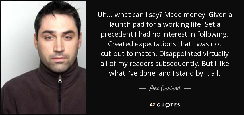 Uh... what can I say? Made money. Given a launch pad for a working life. Set a precedent I had no interest in following. Created expectations that I was not cut-out to match. Disappointed virtually all of my readers subsequently. But I like what I've done, and I stand by it all. - Alex Garland