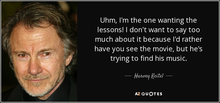 Uhm, I'm the one wanting the lessons! I don't want to say too much about it because I'd rather have you see the movie, but he's trying to find his music. - Harvey Keitel